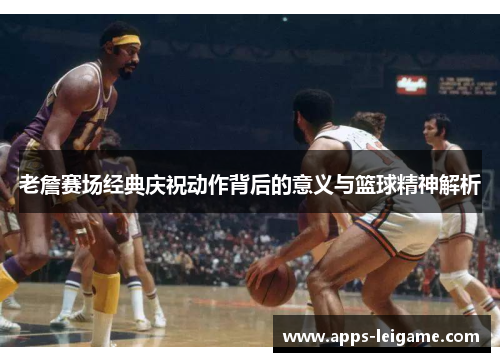 老詹赛场经典庆祝动作背后的意义与篮球精神解析