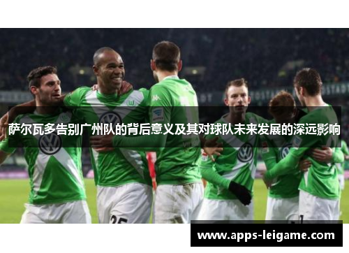 萨尔瓦多告别广州队的背后意义及其对球队未来发展的深远影响