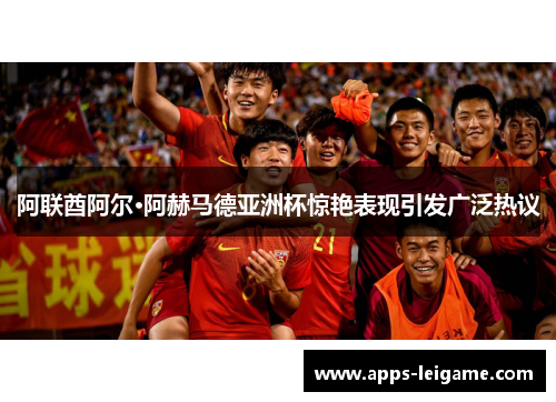 阿联酋阿尔·阿赫马德亚洲杯惊艳表现引发广泛热议